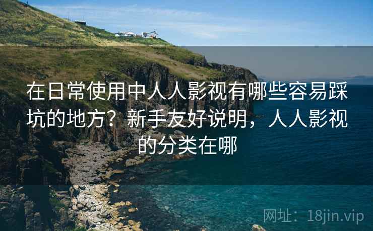 在日常使用中人人影视有哪些容易踩坑的地方?新手友好说明,人人影视的分类在哪