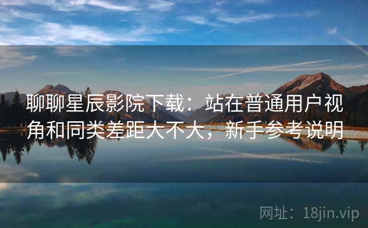 聊聊星辰影院下载:站在普通用户视角和同类差距大不大,新手参考说明 第2张 聊聊星辰影院下载:站在普通用户视角和同类差距大不大,新手参考说明 第2张