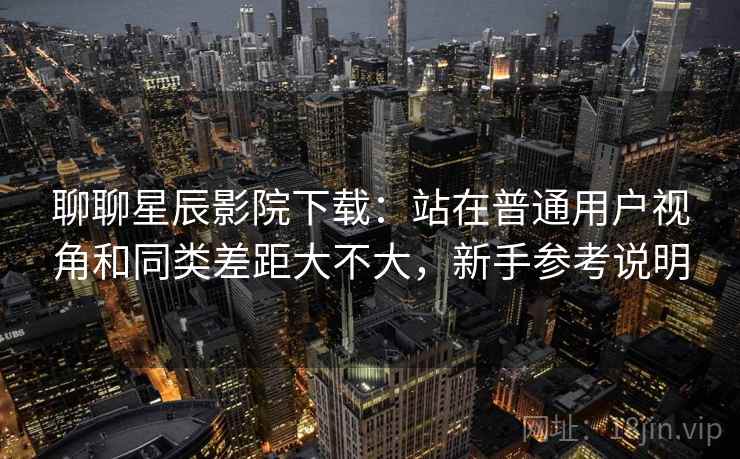 聊聊星辰影院下载:站在普通用户视角和同类差距大不大,新手参考说明