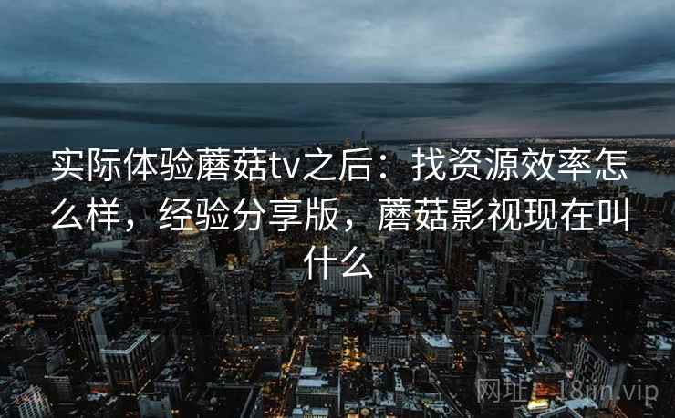 实际体验蘑菇tv之后：找资源效率怎么样，经验分享版，蘑菇影视现在叫什么