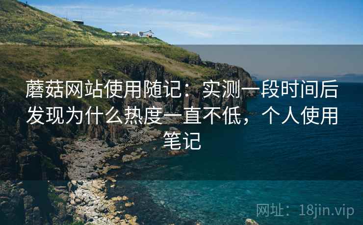 蘑菇网站使用随记:实测一段时间后发现为什么热度一直不低,个人使用笔记