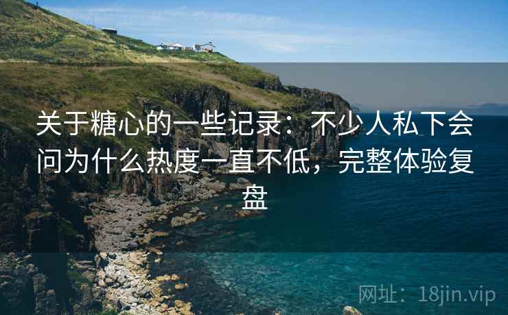 关于糖心的一些记录:不少人私下会问为什么热度一直不低,完整体验复盘 第2张 关于糖心的一些记录:不少人私下会问为什么热度一直不低,完整体验复盘 第2张