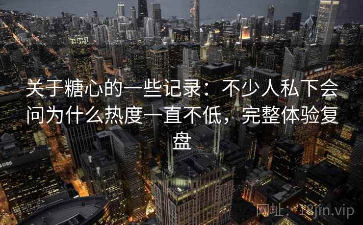 关于糖心的一些记录:不少人私下会问为什么热度一直不低,完整体验复盘