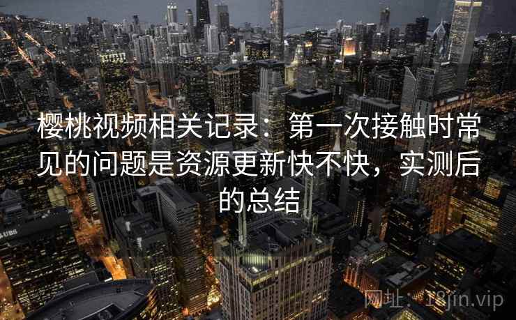樱桃视频相关记录:第一次接触时常见的问题是资源更新快不快,实测后的总结