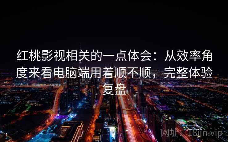 红桃影视相关的一点体会:从效率角度来看电脑端用着顺不顺,完整体验复盘