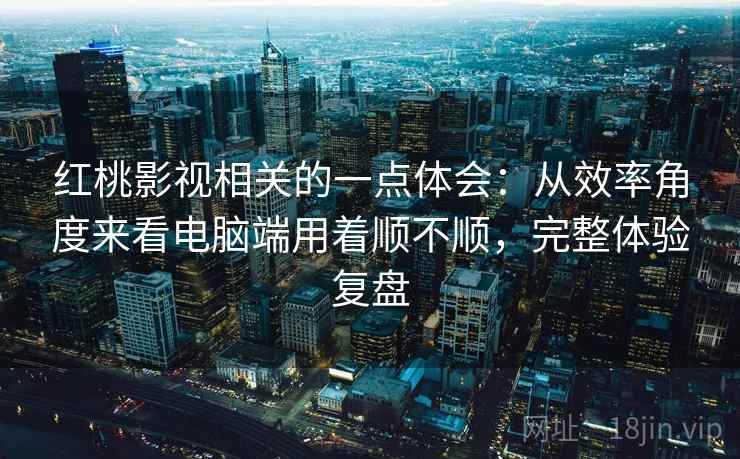 红桃影视相关的一点体会:从效率角度来看电脑端用着顺不顺,完整体验复盘 第2张 红桃影视相关的一点体会:从效率角度来看电脑端用着顺不顺,完整体验复盘 第2张
